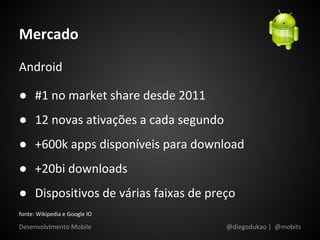 Mercado
Android

● #1 no market share desde 2011
● 12 novas ativações a cada segundo
● +600k apps disponíveis para download
● +20bi downloads
● Dispositivos de várias faixas de preço
fonte: Wikipedia e Google IO

Desenvolvimento Mobile                @diegodukao | @mobits
 