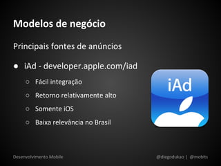 Modelos de negócio
Principais fontes de anúncios

● iAd - developer.apple.com/iad
     ○ Fácil integração
     ○ Retorno relativamente alto
     ○ Somente iOS
     ○ Baixa relevância no Brasil



Desenvolvimento Mobile              @diegodukao | @mobits
 