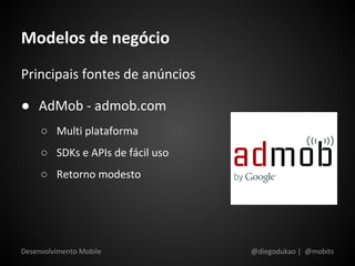 Modelos de negócio
Principais fontes de anúncios

● AdMob - admob.com
     ○ Multi plataforma
     ○ SDKs e APIs de fácil uso
     ○ Retorno modesto




Desenvolvimento Mobile            @diegodukao | @mobits
 