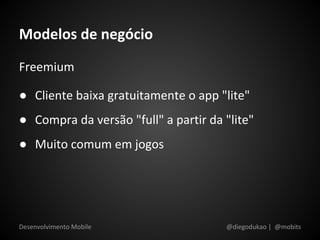 Modelos de negócio
Freemium

● Cliente baixa gratuitamente o app "lite"
● Compra da versão "full" a partir da "lite"
● Muito comum em jogos




Desenvolvimento Mobile                @diegodukao | @mobits
 