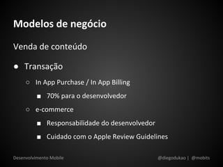 Modelos de negócio
Venda de conteúdo

● Transação
     ○ In App Purchase / In App Billing
          ■ 70% para o desenvolvedor
     ○ e-commerce
          ■ Responsabilidade do desenvolvedor
          ■ Cuidado com o Apple Review Guidelines

Desenvolvimento Mobile                          @diegodukao | @mobits
 