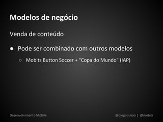 Modelos de negócio
Venda de conteúdo

● Pode ser combinado com outros modelos
     ○ Mobits Button Soccer + "Copa do Mundo" (IAP)




Desenvolvimento Mobile                      @diegodukao | @mobits
 