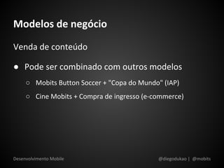 Modelos de negócio
Venda de conteúdo

● Pode ser combinado com outros modelos
     ○ Mobits Button Soccer + "Copa do Mundo" (IAP)
     ○ Cine Mobits + Compra de ingresso (e-commerce)




Desenvolvimento Mobile                      @diegodukao | @mobits
 