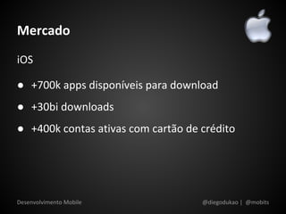 Mercado
iOS

● +700k apps disponíveis para download
● +30bi downloads
● +400k contas ativas com cartão de crédito




Desenvolvimento Mobile              @diegodukao | @mobits
 