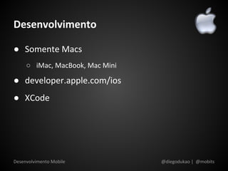 Desenvolvimento

● Somente Macs
     ○ iMac, MacBook, Mac Mini

● developer.apple.com/ios
● XCode




Desenvolvimento Mobile           @diegodukao | @mobits
 
