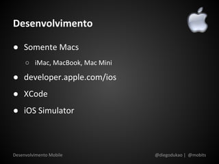 Desenvolvimento

● Somente Macs
     ○ iMac, MacBook, Mac Mini

● developer.apple.com/ios
● XCode
● iOS Simulator



Desenvolvimento Mobile           @diegodukao | @mobits
 