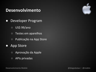 Desenvolvimento

● Developer Program
     ○ US$ 99/ano
     ○ Testes em aparelhos
     ○ Publicação na App Store

● App Store
     ○ Aprovação da Apple
     ○ APIs privadas

Desenvolvimento Mobile           @diegodukao | @mobits
 
