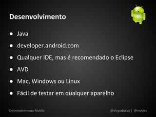 Desenvolvimento

● Java
● developer.android.com
● Qualquer IDE, mas é recomendado o Eclipse
● AVD
● Mac, Windows ou Linux
● Fácil de testar em qualquer aparelho

Desenvolvimento Mobile              @diegodukao | @mobits
 