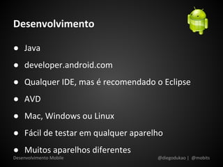 Desenvolvimento

● Java
● developer.android.com
● Qualquer IDE, mas é recomendado o Eclipse
● AVD
● Mac, Windows ou Linux
● Fácil de testar em qualquer aparelho
● Muitos aparelhos diferentes
Desenvolvimento Mobile              @diegodukao | @mobits
 