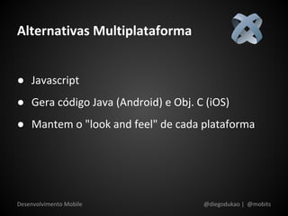 Alternativas Multiplataforma


● Javascript
● Gera código Java (Android) e Obj. C (iOS)
● Mantem o "look and feel" de cada plataforma




Desenvolvimento Mobile               @diegodukao | @mobits
 