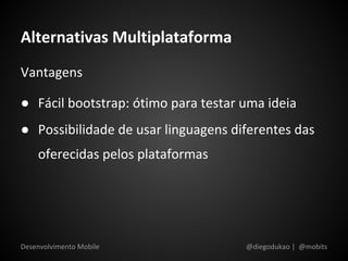 Alternativas Multiplataforma
Vantagens

● Fácil bootstrap: ótimo para testar uma ideia
● Possibilidade de usar linguagens diferentes das
    oferecidas pelos plataformas




Desenvolvimento Mobile               @diegodukao | @mobits
 