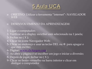 AÇÃO1 Aula UCA – 12/11/2010OBJETIVO: Conhecer o netbook e utilizar a ferramenta “Câmera”DESENVOLVIMENTO DA APRENDIZAGEM:1- Ligar o computador;2- Verificar se o display está selecionado na 1 janela;3- Fechar no ( X );4- Explicar sobre os cuidados e a responsabilidade com a máquina;5- Explicar para que serve cada luz;6- Explicar para que serve cada atalho na tela;7- Explicar sobre as entradas na lateral do net;8- Clicar no ícone “câmera”;9- Fazer o enquadramento da criança;10- Tirar uma foto no botão que tem uma máquina;11- Fechar no ( X );12- Clicar no ícone “visualizar imagem”;13- Clicar na imagem para vê-la maior;14- Fechar no ( X )15- Clicar no botão vermelho na parte inferior e escolher: desligar o computador