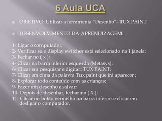 2 Aula UCAOBJETIVO: Utilizar a ferramenta “Processador de Texto”- KwordDESENVOLVIMENTO DA APRENDIZAGEM:1- Ligar o computador;2- Verificar se o display switcher está selecionado na 1 janela;3- Clicar no ícone processador de texto;4- Explicar a função dos ícones (atalhos) na barra superior da tela;5- Apertar a tecla TAB para dar um parágrafo;6- Ensinar que o shift é para letra maiúscula no início da palavra, contrário da tecla FIXA que deixa tudo maiúsculo;7- Ensinar como se coloca acento (~ ` ’ ^) nas letras, apertando o shift para as de cima e normal para as de baixo;8- Digitar: Meu nome é...9- Apertar o ENTER para mudar de linha e o TAB novamente;10- Digitar: Estudo na escola CEM “ProfªNeydeTonanniMarão”...11- Ensinar como usar ª, segurando ALT GR + {[ª;12- Ensinar a tecla de espaço;13- Clicar no ( X ) para fechar e escolher salvar ou descartar;14- Clicar no botão vermelho na barra inferior e clica em desligar o computador