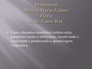 ProfessorasMônica Marin ZeituneFláviaSérie: 5 anos B eCComo educadora modernizei minhas aulas, garantindo acesso à informação, incentivando a criatividade e promovendo a aprendizagem cooperativa.