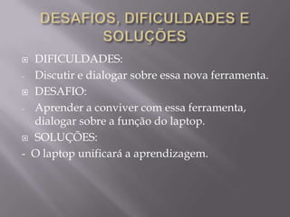 OBJETIVOS		Inserir o aluno da educação pública e municipal na tecnologia digital, os alunos terão a oportunidade de serem autores de seus próprios conhecimentos com o auxílio da mediação de seus professores . A troca de experiência possibilitando a interação social e a busca de conhecimento num mundo globalizado, aumentando a cultura digital onde esse mecanismo, essa ferramenta leva esse aluno a um mundo nunca antes conhecido. 