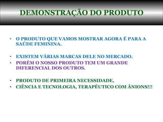 O PRODUTO QUE VAMOS MOSTRAR AGORA É PARA A SAÚDE FEMININA.  EXISTEM VÁRIAS MARCAS DELE NO MERCADO.  PORÉM O NOSSO PRODUTO TEM UM GRANDE DIFERENCIAL DOS OUTROS.  PRODUTO DE PRIMEIRA NECESSIDADE,  CIÊNCIA E TECNOLOGIA, TERAPÊUTICO COM ÂNIONS!!! DEMONSTRAÇÃO DO PRODUTO 