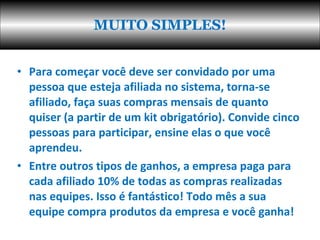 Para começar você deve ser convidado por uma pessoa que esteja afiliada no sistema, torna-se afiliado, faça suas compras mensais de quanto quiser (a partir de um kit obrigatório). Convide cinco pessoas para participar, ensine elas o que você aprendeu.  Entre outros tipos de ganhos, a empresa paga para cada afiliado 10% de todas as compras realizadas nas equipes. Isso é fantástico! Todo mês a sua equipe compra produtos da empresa e você ganha!  MUITO SIMPLES! 