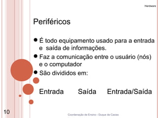 Hardware




     Periféricos

     É todo equipamento usado para a entrada
      e saída de informações.
     Faz a comunicação entre o usuário (nós)
      e o computador
     São divididos em:


      Entrada          Saída                  Entrada/Saída

10              Coordenação de Ensino - Duque de Caxias
 