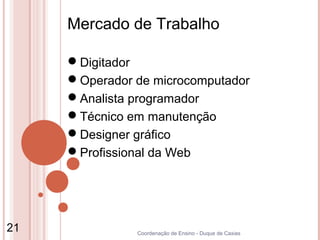 Mercado de Trabalho

     Digitador
     Operador de microcomputador
     Analista programador
     Técnico em manutenção
     Designer gráfico
     Profissional da Web




21             Coordenação de Ensino - Duque de Caxias
 