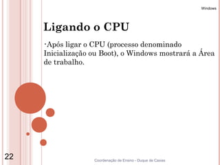 Windows




     Ligando o CPU
     •Após  ligar o CPU (processo denominado
     Inicialização ou Boot), o Windows mostrará a Área
     de trabalho.




22                 Coordenação de Ensino - Duque de Caxias
 
