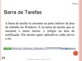 Windows




 Barra de Tarefas

     A barra de tarefas se encontra na parte inferior da área
     de trabalho do Windows. É na barra de tarefas que se
     encontra o menu iniciar, o relógio na área de
     notificação. Ela mostra quais aplicativos estão ativos
     e etc.




24                    Coordenação de Ensino - Duque de Caxias
 