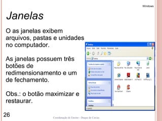 Windows



Janelas
O as janelas exibem
arquivos, pastas e unidades
no computador.

As janelas possuem três
botões de
redimensionamento e um
de fechamento.

Obs.: o botão maximizar e
restaurar.

26              Coordenação de Ensino - Duque de Caxias
 