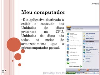 Windows




     Meu computador
     •É o aplicativo destinado a
     exibir o conteúdo das
     Unidades       de      disco
     presentes      no     CPU.
     Unidades de disco são
     todos    os     meios     de
     armazenamento      que     o
     microcomputador possui.




27                 Coordenação de Ensino - Duque de Caxias
 