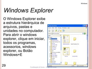 Windows




Windows Explorer
O Windows Explorer exibe
a estrutura hierárquica de
arquivos, pastas e
unidades no computador.
Para abrir o windows
explorer, clique em iniciar,
todos os programas,
acessorios, windows
explorer, ou Botão
Windows+E

29               Coordenação de Ensino - Duque de Caxias
 