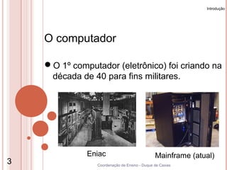 Introdução




    O computador

    O 1º computador (eletrônico) foi criando na
     década de 40 para fins militares.




              Eniac                            Mainframe (atual)
3                Coordenação de Ensino - Duque de Caxias
 