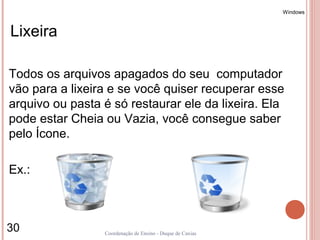 Windows



Lixeira

Todos os arquivos apagados do seu computador
vão para a lixeira e se você quiser recuperar esse
arquivo ou pasta é só restaurar ele da lixeira. Ela
pode estar Cheia ou Vazia, você consegue saber
pelo Ícone.

Ex.:



30               Coordenação de Ensino - Duque de Caxias
 