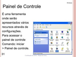 Windows


Painel de Controle
É uma ferramenta
onde serão
apresentados vários
recursos através de
configurações.
Para acessar o
painel de controle
Comando: iniciar
> Painel de controle.
31               Coordenação de Ensino - Duque de Caxias
 