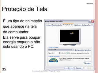 Windows



Proteção de Tela
É um tipo de animação
que aparece na tela
do computador.
Ela serve para poupar
energia enquanto não
esta usando o PC.




35             Coordenação de Ensino - Duque de Caxias
 