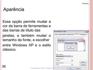 Windows



Aparência

Essa opção permite mudar a
cor da barra de ferramentas e
das barras de título das
janelas, e também mudar o
tamanho da fonte, e escolher
entre Windows XP e o estilo
clássico.



36              Coordenação de Ensino - Duque de Caxias
 