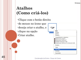 Windows



     Atalhos
     (Como criá-los)
     •Clique com o botão direito
     •do mouse no ícone que

     •deseja criar o atalho, e

     •clique na opção

     •Criar atalho.




45                 Coordenação de Ensino - Duque de Caxias
 
