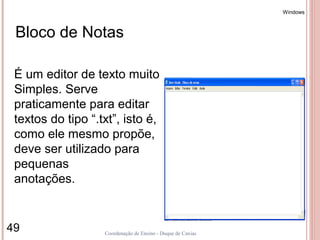 Windows



 Bloco de Notas

 É um editor de texto muito
 Simples. Serve
 praticamente para editar
 textos do tipo “.txt”, isto é,
 como ele mesmo propõe,
 deve ser utilizado para
 pequenas
 anotações.


49                 Coordenação de Ensino - Duque de Caxias
 