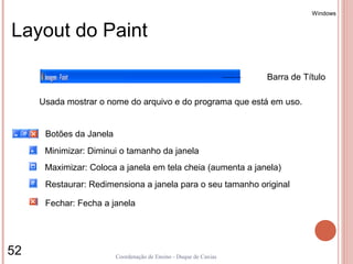 Windows


Layout do Paint

                                                                   Barra de Título

     Usada mostrar o nome do arquivo e do programa que está em uso.


      Botões da Janela
      Minimizar: Diminui o tamanho da janela
      Maximizar: Coloca a janela em tela cheia (aumenta a janela)
      Restaurar: Redimensiona a janela para o seu tamanho original

      Fechar: Fecha a janela




52                       Coordenação de Ensino - Duque de Caxias
 