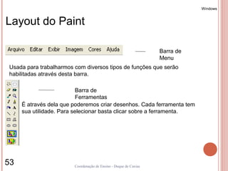 Windows


Layout do Paint

                                                                  Barra de
                                                                  Menu
Usada para trabalharmos com diversos tipos de funções que serão
habilitadas através desta barra.

                           Barra de
                           Ferramentas
     É através dela que poderemos criar desenhos. Cada ferramenta tem
     sua utilidade. Para selecionar basta clicar sobre a ferramenta.




53                      Coordenação de Ensino - Duque de Caxias
 