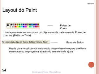Windows



Layout do Paint

                                                               Paleta de
                                                               Cores
Usada para colocarmos cor em um objeto através da ferramenta Preencher
com cor (Balde de Tinta)

                                                                    Barra de Status

     Usada para visualizarmos o status do nosso desenho e para auxiliar o
     nosso acesso ao programa através do seu menu de ajuda




54                       Coordenação de Ensino - Duque de Caxias
 