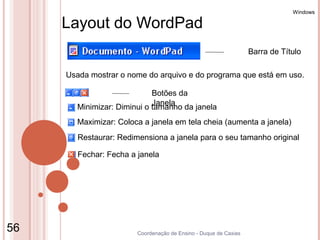 Windows

     Layout do WordPad
                                                                  Barra de Título

     Usada mostrar o nome do arquivo e do programa que está em uso.

                            Botões da
                            Janela
       Minimizar: Diminui o tamanho da janela
       Maximizar: Coloca a janela em tela cheia (aumenta a janela)
        Restaurar: Redimensiona a janela para o seu tamanho original

        Fechar: Fecha a janela




56                      Coordenação de Ensino - Duque de Caxias
 