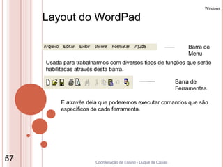 Windows

     Layout do WordPad

                                                                     Barra de
                                                                     Menu
     Usada para trabalharmos com diversos tipos de funções que serão
     habilitadas através desta barra.

                                                                 Barra de
                                                                 Ferramentas

          É através dela que poderemos executar comandos que são
          específicos de cada ferramenta.




57                     Coordenação de Ensino - Duque de Caxias
 