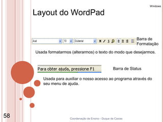 Windows

     Layout do WordPad


                                                                  Barra de
                                                                  Formatação

     Usada formatarmos (alterarmos) o texto do modo que desejarmos.



                                                      Barra de Status

         Usada para auxiliar o nosso acesso ao programa através do
         seu menu de ajuda.




58                    Coordenação de Ensino - Duque de Caxias
 