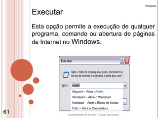 Windows

     Executar
     Esta opção permite a execução de qualquer
     programa, comando ou abertura de páginas
     de Internet no Windows.




                    Mspaint – Abre o Paint
                    Wordpad – Abre o Wordpad
                    Notepad – Abre o Bloco de Notas
                    Calc – Abre a Calculadora
61               Coordenação de Ensino - Duque de Caxias
 