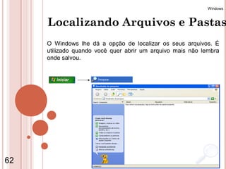Windows



     Localizando Arquivos e Pastas
     O Windows lhe dá a opção de localizar os seus arquivos. É
     utilizado quando você quer abrir um arquivo mais não lembra
     onde salvou.




62                    Coordenação de Ensino - Duque de Caxias
 