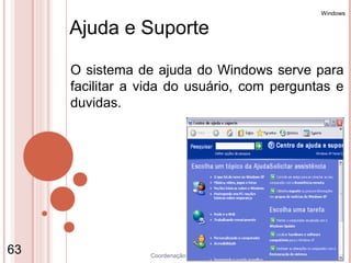 Windows


     Ajuda e Suporte

     O sistema de ajuda do Windows serve para
     facilitar a vida do usuário, com perguntas e
     duvidas.




63               Coordenação de Ensino - Duque de Caxias
 