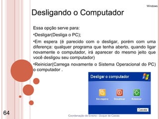 Windows


     Desligando o Computador
     Essa opção serve para:
     •Desligar(Desliga o PC);
     •Em espera (é parecido com o desligar, porém com uma
     diferença: qualquer programa que tenha aberto, quando ligar
     novamente o computador, irá aparecer do mesmo jeito que
     você desligou seu computador)
     •Reiniciar(Carrega novamente o Sistema Operacional do PC)
     o computador .




64                    Coordenação de Ensino - Duque de Caxias
 