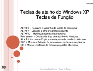 Windows




     Teclas de atalho do Windows XP
            Teclas de Função

     ALT+F5 – Restaura o tamanho da janela do programa
     ALT+F7 – Localiza o erro ortográfico seguinte
     ALT+F10 – Maximiza a janela do programa
     Print screen – Copia toda área de trabalho do Windows.
     Alt + Print screen – Copia somente parte da janela do Windows
     Shift + Mouse – Seleção de arquivos ou pastas em seqüência.
     Ctrl + Mouse – Seleção de arquivos e pastas alternada.




68                     Coordenação de Ensino - Duque de Caxias
 