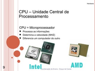 Hardware




    CPU – Unidade Central de
    Processamento

    CPU = Microprocessador
     Processa as informações
     Determina a velocidade (MHZ)
     Diferencia um computador do outro




9                     Coordenação de Ensino - Duque de Caxias
 
