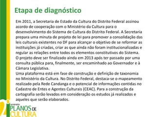 Etapa de diagnóstico
Em 2011, a Secretaria de Estado da Cultura do Distrito Federal assinou
acordo de cooperação com o Ministério da Cultura para o
desenvolvimento do Sistema de Cultura do Distrito Federal. A Secretaria
prepara uma minuta de projeto de lei para promover a consolidação das
leis culturais existentes no DF para alcançar o objetivo de se reformar as
instituições já criadas, criar as que ainda não foram institucionalizadas e
regular as relações entre todos os elementos constitutivos do Sistema.
O projeto deve ser finalizado ainda em 2013 após ter passado por uma
consulta pública para, finalmente, ser encaminhado ao Governador e à
Câmara Legislativa.
Uma plataforma está em fase de construção e definição de taxonomia
no Ministério da Cultura. No Distrito Federal, destaca-se o mapeamento
realizado pela Rede Candanga e o potencial de informações contidas no
Cadastro de Entes e Agentes Culturais (CEAC). Para a construção da
cartografia serão levados em consideração os estudos já realizados e
aqueles que serão elaborados.
 