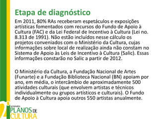 Etapa de diagnóstico
Em 2011, 80% RAs receberam espetáculos e exposições
artísticas fomentados com recursos do Fundo de Apoio à
Cultura (FAC) e da Lei Federal de Incentivo à Cultura (Lei no.
8.313 de 1991). Não estão incluídos nesse cálculo os
projetos conveniados com o Ministério da Cultura, cujas
informações sobre local de realização ainda não constam no
Sistema de Apoio às Leis de Incentivo à Cultura (Salic). Essas
informações constarão no Salic a partir de 2012.

O Ministério da Cultura, a Fundação Nacional de Artes
(Funarte) e a Fundação Biblioteca Nacional (BN) apoiam por
ano, em média, o intercâmbio de aproximadamente 500
atividades culturais (que envolvem artistas e técnicos
individualmente ou grupos artísticos e culturais). O Fundo
de Apoio à Cultura apoia outros 550 artistas anualmente.
 