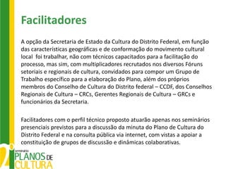 Facilitadores
A opção da Secretaria de Estado da Cultura do Distrito Federal, em função
das características geográficas e de conformação do movimento cultural
local foi trabalhar, não com técnicos capacitados para a facilitação do
processo, mas sim, com multiplicadores recrutados nos diversos Fóruns
setoriais e regionais de cultura, convidados para compor um Grupo de
Trabalho específico para a elaboração do Plano, além dos próprios
membros do Conselho de Cultura do Distrito federal – CCDF, dos Conselhos
Regionais de Cultura – CRCs, Gerentes Regionais de Cultura – GRCs e
funcionários da Secretaria.

Facilitadores com o perfil técnico proposto atuarão apenas nos seminários
presenciais previstos para a discussão da minuta do Plano de Cultura do
Distrito Federal e na consulta pública via internet, com vistas a apoiar a
constituição de grupos de discussão e dinâmicas colaborativas.
 